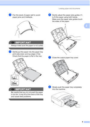 Page 23Loading paper and documents
9
2
dFan the stack of paper well to avoid 
paper jams and misfeeds.
 
IMPORTANT
Always make sure the paper is not curled.
 
eGently put the paper into the paper tray 
print side down and top edge in first.
Check that the paper is flat in the tray.
 
IMPORTANT
Be careful that you do not push the paper 
in too far; it may lift at the back of the tray 
and cause feed problems.
 
fGently adjust the paper side guides (1) 
to fit the paper using both hands.
Make sure the paper side...