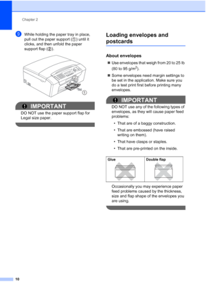 Page 24Chapter 2
10
iWhile holding the paper tray in place, 
pull out the paper support ( ) until it 
clicks, and then unfold the paper 
support flap ( ).
 
IMPORTANT
DO NOT use the paper support flap for 
Legal size paper.
 
Loading envelopes and 
postcards2
About envelopes2
„Use envelopes that weigh from 20 to 25 lb 
(80 to 95 g/m
2).
„Some envelopes need margin settings to 
be set in the application. Make sure you 
do a test print first before printing many 
envelopes.
IMPORTANT
DO NOT use any of the...