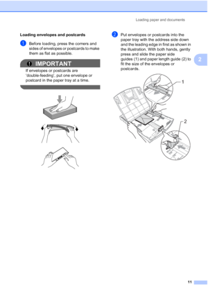 Page 25Loading paper and documents
11
2
Loading envelopes and postcards2
aBefore loading, press the corners and 
sides of envelopes or postcards to make 
them as flat as possible.
IMPORTANT
If envelopes or postcards are 
‘double-feeding’, put one envelope or 
postcard in the paper tray at a time.
 
 
 
 
bPut envelopes or postcards into the 
paper tray with the address side down 
and the leading edge in first as shown in 
the illustration. With both hands, gently 
press and slide the paper side 
guides (1) and...