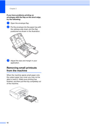 Page 26Chapter 2
12
If you have problems printing on 
envelopes with the flap on the short edge, 
try the following:
2
aOpen the envelope flap.
bPut the envelope into the paper tray with 
the address side down and the flap 
positioned as shown in the illustration.
 
cAdjust the size and margin in your 
application.
Removing small printouts 
from the machine2
When the machine ejects small paper onto 
the output paper tray cover you may not be 
able to reach it. Make sure printing has 
finished, and then pull the...