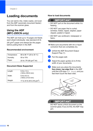 Page 32Chapter 2
18
Loading documents2
You can send a fax, make copies, and scan 
from the ADF (automatic document feeder) 
and from the scanner glass.
Using the ADF 
(MFC-295CN only)2
The ADF can hold up to 15 pages and feeds 
each sheet individually. Use standard 20 lb 
(80 g/m
2) paper and always fan the pages 
before putting them in the ADF.
Recommended environment2
Document Sizes Supported2
How to load documents2
IMPORTANT
• DO NOT pull on the document while it is 
feeding.
• DO NOT use paper that is...