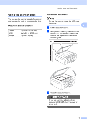 Page 33Loading paper and documents
19
2
Using the scanner glass2
You can use the scanner glass to fax, copy or 
scan pages of a book or one page at a time.
Document Sizes Supported2
How to load documents2
Note
To use the scanner glass, the ADF must 
be empty.
 
aLift the document cover.
bUsing the document guidelines on the 
left and top, place the document face 
down in the upper left corner of the 
scanner glass.
 
 
cClose the document cover.
IMPORTANT
If you are scanning a book or thick 
document, DO NOT...