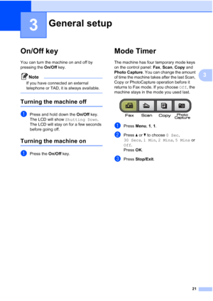 Page 3521
3
3
On/Off key3
You can turn the machine on and off by 
pressing the On/Off key.
Note
If you have connected an external 
telephone or TAD, it is always available.
 
Turning the machine off3
aPress and hold down the On/Off key. 
The LCD will show Shutting Down. 
The LCD will stay on for a few seconds 
before going off.
Turning the machine on3
aPress the On/Off key.
Mode Timer3
The machine has four temporary mode keys 
on the control panel: Fax, Scan, Copy and 
Photo Capture. You can change the amount...