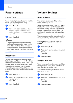 Page 36Chapter 3
22
Paper settings3
Paper Type3
To get the best print quality, set the machine 
for the type of paper you are using.
aPress Menu, 1, 2.
bPress aorb to choose Plain Paper, 
Inkjet Paper, Brother BP71, 
Other Glossy or Transparency.
Press OK.
cPress Stop/Exit.
Note
The machine ejects paper with printed 
surfaces face up onto the paper tray in 
front of the machine. When you use 
transparencies or glossy paper, remove 
each sheet at once to prevent smudging 
or paper jams.
 
Paper Size3
You can use...