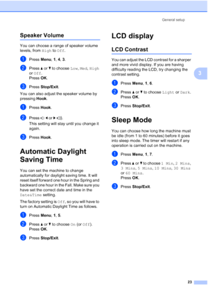 Page 37General setup
23
3
Speaker Volume3
You can choose a range of speaker volume 
levels, from High to Off.
aPress Menu, 1, 4, 3.
bPress aorb to choose Low, Med, High 
or Off.
Press OK.
cPress Stop/Exit.
You can also adjust the speaker volume by 
pressing Hook.
aPress Hook.
bPress dorc.
This setting will stay until you change it 
again.
cPress Hook.
Automatic Daylight 
Saving Time
3
You can set the machine to change 
automatically for daylight saving time. It will 
reset itself forward one hour in the Spring...