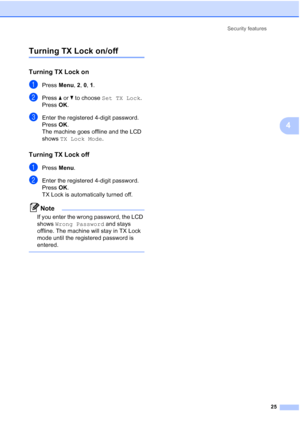 Page 39Security features
25
4
Turning TX Lock on/off4
Turning TX Lock on4
aPress Menu, 2, 0, 1.
bPress aorb to choose Set TX Lock.
Press OK.
cEnter the registered 4-digit password.
Press OK.
The machine goes offline and the LCD 
shows TX Lock Mode.
Turning TX Lock off4
aPress Menu.
bEnter the registered 4-digit password.
Press OK.
TX Lock is automatically turned off.
Note
If you enter the wrong password, the LCD 
shows Wrong Password and stays 
offline. The machine will stay in TX Lock 
mode until the...