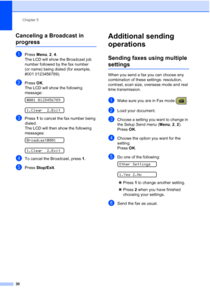 Page 44Chapter 5
30
Canceling a Broadcast in 
progress5
aPress Menu, 2, 4.
The LCD will show the Broadcast job 
number followed by the fax number 
(or name) being dialed (for example, 
#001 0123456789).
bPress OK.
The LCD will show the following 
message:
 
#001 0123456789
 
1.Clear 2.Exit
cPress 1 to cancel the fax number being 
dialed.
The LCD will then show the following 
messages:
 
Broadcast#001
 
1.Clear 2.Exit
dTo cancel the Broadcast, press 1.
ePress Stop/Exit.
Additional sending 
operations
5
Sending...