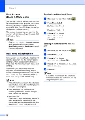 Page 46Chapter 5
32
Dual Access 
(Black & White only)5
You can dial a number and start scanning the 
fax into memory—even when the machine is 
sending from memory, receiving faxes or 
printing PC data. The LCD shows the new job 
number and available memory.
The number of pages you can scan into the 
memory will vary depending on the data that 
is printed on them.
Note
If the Out of Memory message appears 
while scanning a document, press 
Stop/Exit to cancel or Black Start to send 
the scanned pages.
 
Real...