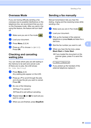 Page 47Sending a Fax
33
5
Overseas Mode5
If you are having difficulty sending a fax 
overseas due to possible interference on the 
telephone line, we recommend that you turn 
on the Overseas mode. After you send a fax 
using this feature, the feature will turn itself 
off.
aMake sure you are in Fax mode  .
bLoad your document.
cPress Menu, 2, 2, 4.
dPress aorb to choose On (or Off).
Press OK.
Checking and canceling 
waiting jobs5
You can check which jobs are still waiting in 
the memory to be sent and cancel a...