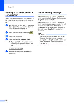 Page 48Chapter 5
34
Sending a fax at the end of a 
conversation5
At the end of a conversation you can send a 
fax to the other party before you both hang 
up.
aAsk the other party to wait for fax tones 
(beeps) and then to press the Start or 
Send key before hanging up.
bMake sure you are in Fax mode  . 
cLoad your document.
dPress Black Start or Color Start.
„If you loaded the document on the 
scanner glass, press 1 to send the 
fax.
 
1.Send 2.Receive
eReplace the handset of the external 
telephone.
Out of...