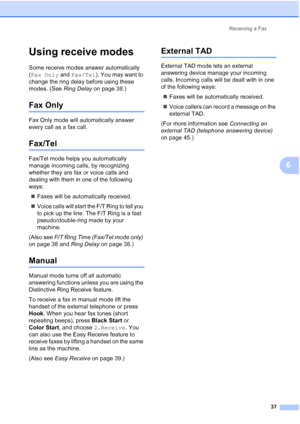 Page 51Receiving a Fax
37
6
Using receive modes6
Some receive modes answer automatically 
(Fax Only and Fax/Tel). You may want to 
change the ring delay before using these 
modes. (See Ring Delay on page 38.)
Fax Only6
Fax Only mode will automatically answer 
every call as a fax call.
Fax/Tel6
Fax/Tel mode helps you automatically 
manage incoming calls, by recognizing 
whether they are fax or voice calls and 
dealing with them in one of the following 
ways:
„Faxes will be automatically received.
„Voice calls...