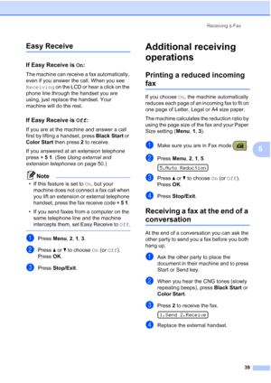 Page 53Receiving a Fax
39
6
Easy Receive6
If Easy Receive is On:6
The machine can receive a fax automatically, 
even if you answer the call. When you see 
Receiving on the LCD or hear a click on the 
phone line through the handset you are 
using, just replace the handset. Your 
machine will do the rest.
If Easy Receive is Off:6
If you are at the machine and answer a call 
first by lifting a handset, press Black Start or 
Color Start then press 2 to receive.
If you answered at an extension telephone 
press l 5...