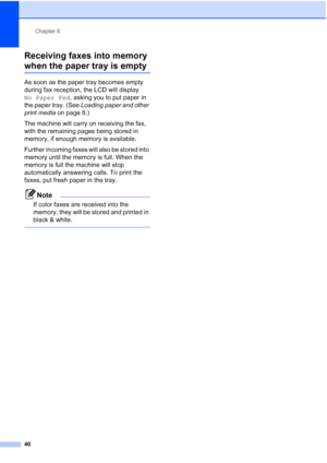 Page 54Chapter 6
40
Receiving faxes into memory 
when the paper tray is empty6
As soon as the paper tray becomes empty 
during fax reception, the LCD will display 
No Paper Fed, asking you to put paper in 
the paper tray. (See Loading paper and other 
print media on page 8.)
The machine will carry on receiving the fax, 
with the remaining pages being stored in 
memory, if enough memory is available.
Further incoming faxes will also be stored into 
memory until the memory is full. When the 
memory is full the...
