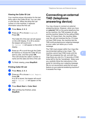 Page 59Telephone Services and External devices
45
7
Viewing the Caller ID List7
Your machine stores information for the last 
thirty calls in the Caller ID list. You can view 
or print this list. When the thirty-first call 
comes in to the machine, it replaces 
information about the first call.
aPress Menu, 2, 0, 3.
bPress aorb to choose Display#.
Press OK.
The Caller ID of the last call will appear 
on the LCD display. If no ID is stored, 
the beeper will sound and 
No Caller ID will appear on the LCD...