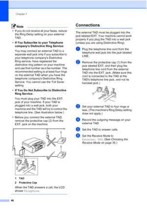 Page 60Chapter 7
46
Note
• If you do not receive all your faxes, reduce 
the Ring Delay setting on your external 
TAD.
•If You Subscribe to your Telephone 
companys Distinctive Ring Service:
You may connect an external TAD to a 
separate wall jack only if you subscribe to 
your telephone companys Distinctive 
Ring service, have registered the 
distinctive ring pattern on your machine, 
and use that number as a fax number. The 
recommended setting is at least four rings 
on the external TAD when you have the...