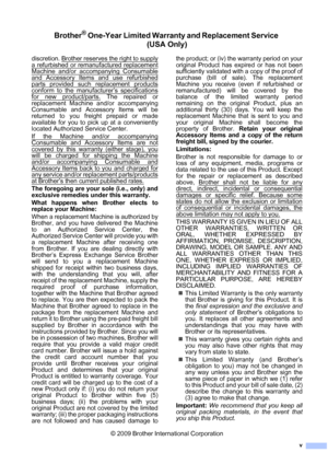 Page 7v
Brother® One-Year Limited Warranty and Replacement Service 
(USA Only)
discretion. Brother reserves the right to supply
a refurbished or remanufactured replacement
Machine and/or accompanying Consumable
and Accessory Items and use refurbished
parts provided such replacement products
conform to the manufacturer’s specifications
for new product/parts. The repaired or
replacement Machine and/or accompanying
Consumable and Accessory Items will be
returned to you freight prepaid or made
available for you to...