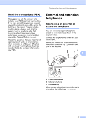 Page 63Telephone Services and External devices
49
7
Multi-line connections (PBX)7
We suggest you ask the company who 
installed your PBX to connect your machine. 
If you have a multi line system we suggest 
you ask the installer to connect the unit to the 
last line on the system. This prevents the 
machine being activated each time the 
system receives telephone calls. If all 
incoming calls will be answered by a 
switchboard operator we recommend that 
you set the Receive Mode to Manual.
We cannot guarantee...