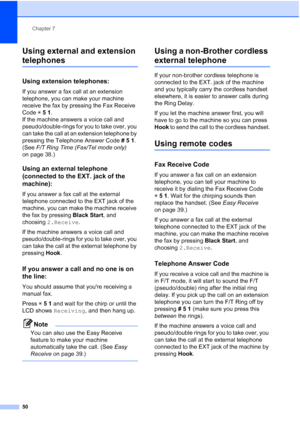 Page 64Chapter 7
50
Using external and extension 
telephones7
Using extension telephones:7
If you answer a fax call at an extension 
telephone, you can make your machine 
receive the fax by pressing the Fax Receive 
Code l51. 
If the machine answers a voice call and 
pseudo/double-rings for you to take over, you 
can take the call at an extension telephone by 
pressing the Telephone Answer Code #51. 
(See F/T Ring Time (Fax/Tel mode only) 
on page 38.)
Using an external telephone 
(connected to the EXT. jack of...