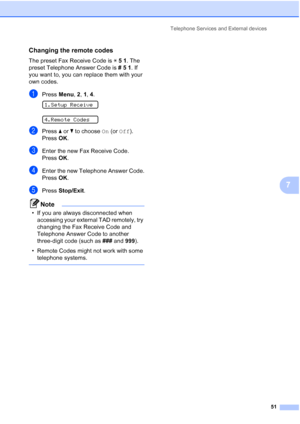 Page 65Telephone Services and External devices
51
7
Changing the remote codes7
The preset Fax Receive Code is l51. The 
preset Telephone Answer Code is #51. If 
you want to, you can replace them with your 
own codes.
aPress Menu, 2, 1, 4. 
1.Setup Receive
 
4.Remote Codes
bPress aorb to choose On (or Off).
Press OK.
cEnter the new Fax Receive Code.
Press OK.
dEnter the new Telephone Answer Code.
Press OK.
ePress Stop/Exit.
Note
• If you are always disconnected when 
accessing your external TAD remotely, try...