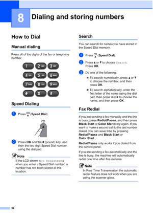 Page 6652
8
How to Dial8
Manual dialing8
Press all of the digits of the fax or telephone 
number.
 
Speed Dialing8
aPress (Speed Dial).
 
bPress OK and the # (pound) key, and 
then the two digit Speed Dial number 
using the dial pad.
Note
If the LCD shows Not Registered 
when you enter a Speed Dial number, a 
number has not been stored at this 
location.
 
Search8
You can search for names you have stored in 
the Speed Dial memory.
aPress (Speed Dial).
bPress aorb to choose Search.
Press OK.
cDo one of the...