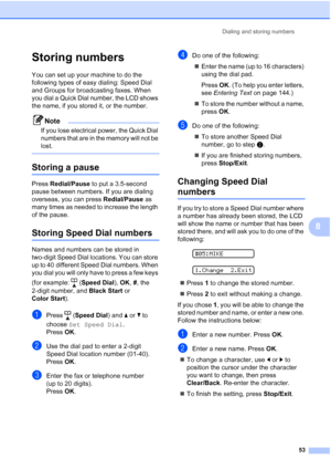 Page 67Dialing and storing numbers
53
8
Storing numbers8
You can set up your machine to do the 
following types of easy dialing: Speed Dial 
and Groups for broadcasting faxes. When 
you dial a Quick Dial number, the LCD shows 
the name, if you stored it, or the number.
Note
If you lose electrical power, the Quick Dial 
numbers that are in the memory will not be 
lost.
 
Storing a pause8
Press Redial/Pause to put a 3.5-second 
pause between numbers. If you are dialing 
overseas, you can press Redial/Pause as...