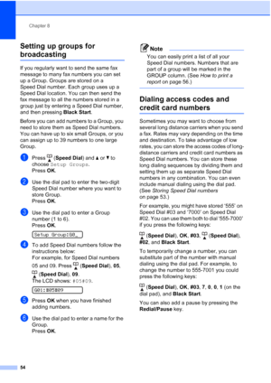 Page 68Chapter 8
54
Setting up groups for 
broadcasting8
If you regularly want to send the same fax 
message to many fax numbers you can set 
up a Group. Groups are stored on a 
Speed Dial number. Each group uses up a 
Speed Dial location. You can then send the 
fax message to all the numbers stored in a 
group just by entering a Speed Dial number, 
and then pressing Black Start.
Before you can add numbers to a Group, you 
need to store them as Speed Dial numbers. 
You can have up to six small Groups, or you...