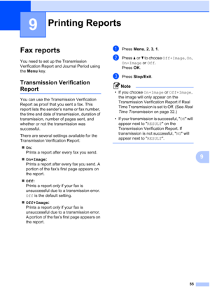 Page 6955
9
9
Fax reports9
You need to set up the Transmission 
Verification Report and Journal Period using 
the Menu key.
Transmission Verification 
Report9
You can use the Transmission Verification 
Report as proof that you sent a fax. This 
report lists the sender’s name or fax number, 
the time and date of transmission, duration of 
transmission, number of pages sent, and 
whether or not the transmission was 
successful.
There are several settings available for the 
Transmission Verification Report:
„On:...