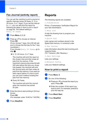 Page 70Chapter 9
56
Fax Journal (activity report)9
You can set the machine to print a journal at 
specific intervals (every 50 faxes, 6, 12 or 
24 hours, 2 or 7 days). If you set the interval 
to Off, you can still print the report by 
following the steps in How to print a report 
on page 56. The default setting is 
Every 50 Faxes.
aPress Menu, 2, 3, 2.
bPress aorb to choose an interval.
Press OK.
(If you choose 7 days, the LCD will ask 
you to choose the first day for the 7-day 
countdown.)
If you choose Every...