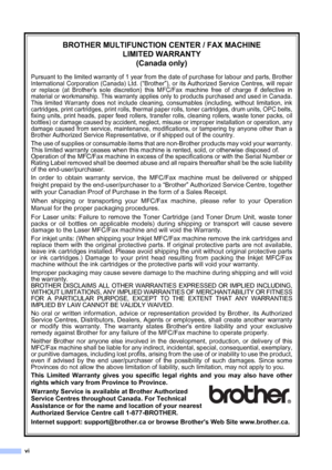 Page 8vi
BROTHER MULTIFUNCTION CENTER / FAX MACHINE
LIMITED WARRANTY
(Canada only)
Pursuant to the limited warranty of 1 year from the date of purchase for labour and parts, Brother
International Corporation (Canada) Ltd. (
“Brother”), or its Authorized Service Centres, will repair
or replace (at Brothers sole discretion) this MFC/Fax machine free of charge if defective in
material or workmanship. This warranty applies only to products purchased and used in Canada.
This limited Warranty does not include...