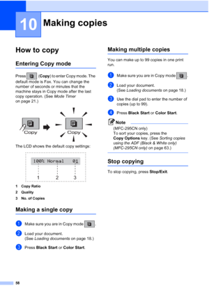 Page 7258
10
How to copy10
Entering Copy mode10
Press (Copy) to enter Copy mode. The 
default mode is Fax. You can change the 
number of seconds or minutes that the 
machine stays in Copy mode after the last 
copy operation. (See Mode Timer 
on page 21.)
 
The LCD shows the default copy settings:
 
1 Copy Ratio
2 Quality
3 No. of Copies
Making a single copy10
aMake sure you are in Copy mode  .
bLoad your document.
(See Loading documents on page 18.)
cPress Black Start or Color Start.
Making multiple copies10...