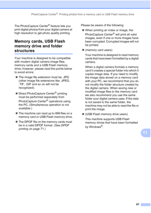 Page 81PhotoCapture Center®: Printing photos from a memory card or USB Flash memory drive
67
11
The PhotoCapture Center® feature lets you 
print digital photos from your digital camera at 
high resolution to get photo quality printing.
Memory cards, USB Flash 
memory drive and folder 
structures11
Your machine is designed to be compatible 
with modern digital camera image files, 
memory cards and a USB Flash memory 
drive; however, please read the points below 
to avoid errors:
„The image file extension must be...