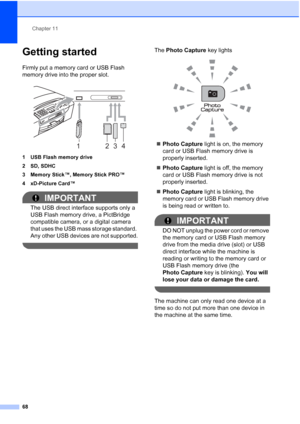 Page 82Chapter 11
68
Getting started11
Firmly put a memory card or USB Flash 
memory drive into the proper slot.
 
1 USB Flash memory drive
2 SD, SDHC
3 Memory Stick™, Memory Stick PRO™
4 xD-Picture Card™
IMPORTANT
The USB direct interface supports only a 
USB Flash memory drive, a PictBridge 
compatible camera, or a digital camera 
that uses the USB mass storage standard. 
Any other USB devices are not supported.
 
The Photo Capture key lights
 
„Photo Capture light is on, the memory 
card or USB Flash memory...