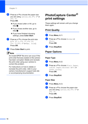 Page 86Chapter 11
72
fPress aorb to choose the paper size 
you are using, Letter, A4, 4x 6 or 
5x 7.
Press OK.
„If you chose Letter or A4, go to 
stepg.
„If you chose another size, go to 
steph.
„If you have finished choosing 
settings, press Color Start.
gPress a or b to choose the print size 
(3x 4, 3.5x 5, 4x 6, 
5x 7, 6x 8 or Max. Size). 
Press OK.
hPress Color Start to print.
Note
An invalid DPOF file error can occur if the 
print order that was created on the camera 
has been corrupted. Delete and...