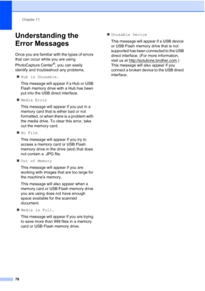 Page 90Chapter 11
76
Understanding the 
Error Messages
11
Once you are familiar with the types of errors 
that can occur while you are using 
PhotoCapture Center
®, you can easily 
identify and troubleshoot any problems.
„Hub is Unusable.
This message will appear if a Hub or USB 
Flash memory drive with a Hub has been 
put into the USB direct interface.
„Media Error
This message will appear if you put in a 
memory card that is either bad or not 
formatted, or when there is a problem with 
the media drive. To...