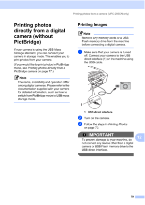 Page 93Printing photos from a camera (MFC-295CN only)
79
12
Printing photos 
directly from a digital 
camera (without 
PictBridge)
12
If your camera is using the USB Mass 
Storage standard, you can connect your 
camera in storage mode. This enables you to 
print photos from your camera.
(If you would like to print photos in PictBridge 
mode, see Printing photos directly from a 
PictBridge camera on page 77.) 
Note
The name, availability and operation differ 
among digital cameras. Please refer to the...