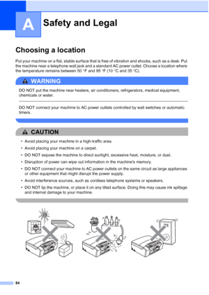 Page 9884
A
Choosing a locationA
Put your machine on a flat, stable surface that is free of vibration and shocks, such as a desk. Put 
the machine near a telephone wall jack and a standard AC power outlet. Choose a location where 
the temperature remains between 50°F and 95°F (10°C and 35°C).
WARNING 
DO NOT put the machine near heaters, air conditioners, refrigerators, medical equipment, 
chemicals or water. 
  
DO NOT connect your machine to AC power outlets controlled by wall switches or automatic 
timers....