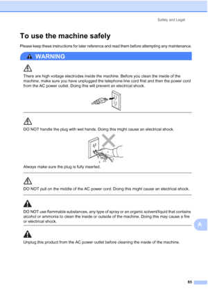 Page 99Safety and Legal
85
A
To use the machine safelyA
Please keep these instructions for later reference and read them before attempting any maintenance.
WARNING 
There are high voltage electrodes inside the machine. Before you clean the inside of the 
machine, make sure you have unplugged the telephone line cord first and then the power cord 
from the AC power outlet. Doing this will prevent an electrical shock.
 
 
 
DO NOT handle the plug with wet hands. Doing this might cause an electrical shock. 
Always...