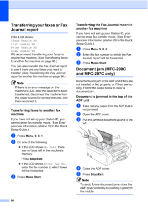 Page 10696
Transferring your faxes or Fax 
Journal reportB
If the LCD shows: 
Clean Unable XX
Init Unable XX
Print Unable XX
Scan Unable XX
We recommend transferring your faxes to 
another fax machine. (See Transferring faxes 
to another fax machine on page 96.) 
You can also transfer the Fax Journal report 
to see if there are any faxes you need to 
transfer. (See Transferring the Fax Journal 
report to another fax machine on page 96.)
Note
If there is an error message on the 
machines LCD, after the faxes have...