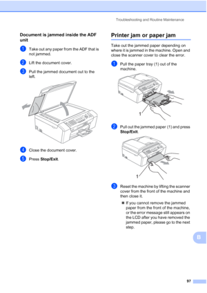 Page 107Troubleshooting and Routine Maintenance
97
B
Document is jammed inside the ADF 
unit
B
aTake out any paper from the ADF that is 
not jammed.
bLift the document cover.
cPull the jammed document out to the 
left.
 
dClose the document cover.
ePress Stop/Exit.
Printer jam or paper jamB
Take out the jammed paper depending on 
where it is jammed in the machine. Open and 
close the scanner cover to clear the error.
aPull the paper tray (1) out of the 
machine.
 
bPull out the jammed paper (1) and press...