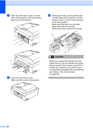 Page 10898
dOpen the Jam Clear Cover (1) at the 
back of the machine. Pull the jammed 
paper out of the machine.
 
 
eClose the Jam Clear Cover.
Make sure the cover is set properly.
 
fUsing both hands, use the plastic tabs 
on both sides of the machine to lift the 
scanner cover (1) until it locks securely 
in the open position.
Make sure that there is no jammed 
paper left inside the machine.
Check both ends of the print carriage.
 
CAUTION 
Before you unplug the machine from the 
power source, you can...