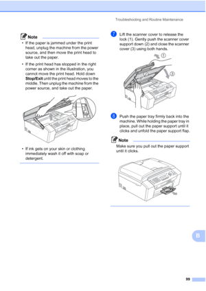 Page 109Troubleshooting and Routine Maintenance
99
B
Note
• If the paper is jammed under the print 
head, unplug the machine from the power 
source, and then move the print head to 
take out the paper.
• If the print head has stopped in the right 
corner as shown in the illustration, you 
cannot move the print head. Hold down 
Stop/Exit until the print head moves to the 
middle. Then unplug the machine from the 
power source, and take out the paper.
 
• If ink gets on your skin or clothing 
immediately wash it...