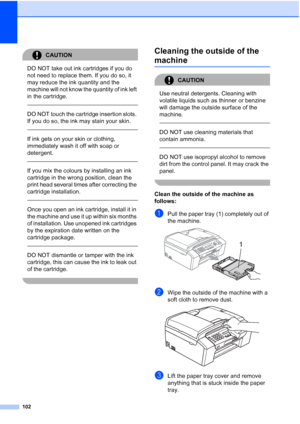 Page 112102
CAUTION 
DO NOT take out ink cartridges if you do 
not need to replace them. If you do so, it 
may reduce the ink quantity and the 
machine will not know the quantity of ink left 
in the cartridge.
 
 
DO NOT touch the cartridge insertion slots. 
If you do so, the ink may stain your skin.
  
If ink gets on your skin or clothing, 
immediately wash it off with soap or 
detergent.
  
If you mix the colours by installing an ink 
cartridge in the wrong position, clean the 
print head several times after...