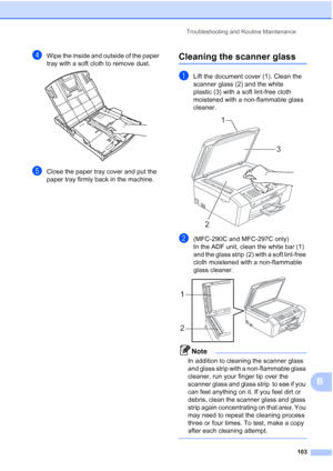 Page 113Troubleshooting and Routine Maintenance
103
B
dWipe the inside and outside of the paper 
tray with a soft cloth to remove dust.
 
eClose the paper tray cover and put the 
paper tray firmly back in the machine.
Cleaning the scanner glassB
aLift the document cover (1). Clean the 
scanner glass (2) and the white 
plastic (3) with a soft lint-free cloth 
moistened with a non-flammable glass 
cleaner.
 
b(MFC-290C and MFC-297C only)
In the ADF unit, clean the white bar (1) 
and the glass strip (2) with a soft...