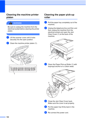 Page 114104
Cleaning the machine printer 
platenB
WARNING 
Be sure to unplug the machine from the 
electrical socket before cleaning the printer 
platen.
 
aLift the scanner cover until it locks 
securely into the open position.
bClean the machine printer platen (1). 
Cleaning the paper pick-up 
rollerB
aPull the paper tray completely out of the 
machine.
bUnplug the telephone line cord first, and 
then unplug the machine from the 
electrical socket and open the Jam 
Clear Cover (1) at the back of the 
machine....