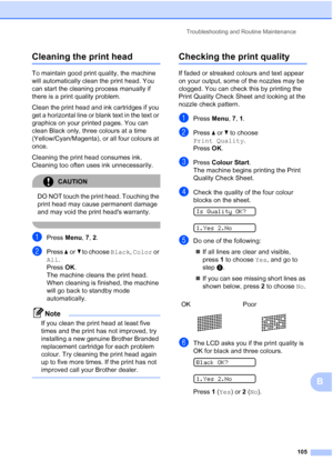 Page 115Troubleshooting and Routine Maintenance
105
B
Cleaning the print headB
To maintain good print quality, the machine 
will automatically clean the print head. You 
can start the cleaning process manually if 
there is a print quality problem.
Clean the print head and ink cartridges if you 
get a horizontal line or blank text in the text or 
graphics on your printed pages. You can 
clean Black only, three colours at a time 
(Yellow/Cyan/Magenta), or all four colours at 
once.
Cleaning the print head consumes...