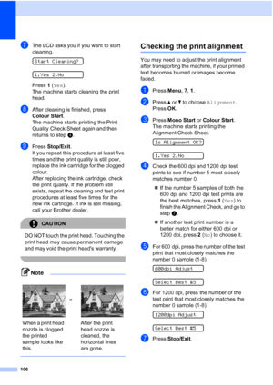 Page 116106
gThe LCD asks you if you want to start 
cleaning.
 
Start Cleaning?
 
1.Yes 2.No
Press 1 (Yes).
The machine starts cleaning the print 
head.
hAfter cleaning is finished, press 
Colour Start.
The machine starts printing the Print 
Quality Check Sheet again and then 
returns to stepd. 
iPress Stop/Exit.
If you repeat this procedure at least five 
times and the print quality is still poor, 
replace the ink cartridge for the clogged 
colour. 
After replacing the ink cartridge, check 
the print quality....