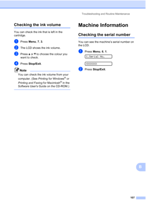 Page 117Troubleshooting and Routine Maintenance
107
B
Checking the ink volumeB
You can check the ink that is left in the 
cartridge.
aPress Menu, 7, 3.
bThe LCD shows the ink volume.
cPress aorb to choose the colour you 
want to check.
dPress Stop/Exit.
Note
You can check the ink volume from your 
computer. (See Printing for Windows
® or 
Printing and Faxing for Macintosh
® in the 
Software Users Guide on the CD-ROM.)
 
Machine InformationB
Checking the serial numberB
You can see the machine’s serial number on...