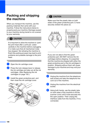 Page 118108
Packing and shipping 
the machine
B
When you transport the machine, use the 
packing materials that came with your 
machine. Follow the instructions below to 
properly pack your machine. Damage caused 
to your machine during transit is not covered 
by your warranty.
CAUTION 
It is important to allow the machine to ‘park’ 
the print head after a print job. Listen 
carefully to the machine before unplugging 
it to make sure that all mechanical noise 
has stopped. Not allowing the machine to 
finish...