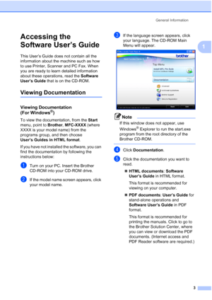 Page 13General Information
3
1
Accessing the 
Software User’s Guide
1
This User’s Guide does not contain all the 
information about the machine such as how 
to use Printer, Scanner and PC Fax. When 
you are ready to learn detailed information 
about these operations, read the Software 
User’s Guide that is on the CD-ROM.
Viewing Documentation1
Viewing Documentation 
(For Windows
®)1
To view the documentation, from the Start 
menu, point to Brother, MFC-XXXX (where 
XXXX is your model name) from the 
programs...