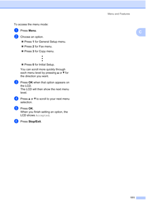 Page 121Menu and Features
111
C
To access the menu mode:
aPress Menu.
bChoose an option.
„Press 1 for General Setup menu.
„Press 2 for Fax menu.
„Press 3 for Copy menu.
 
„Press 0 for Initial Setup.
You can scroll more quickly through 
each menu level by pressing aorb for 
the direction you want.
cPress OK when that option appears on 
the LCD.
The LCD will then show the next menu 
level.
dPress aorb to scroll to your next menu 
selection.
ePress OK.
When you finish setting an option, the 
LCD shows Accepted....